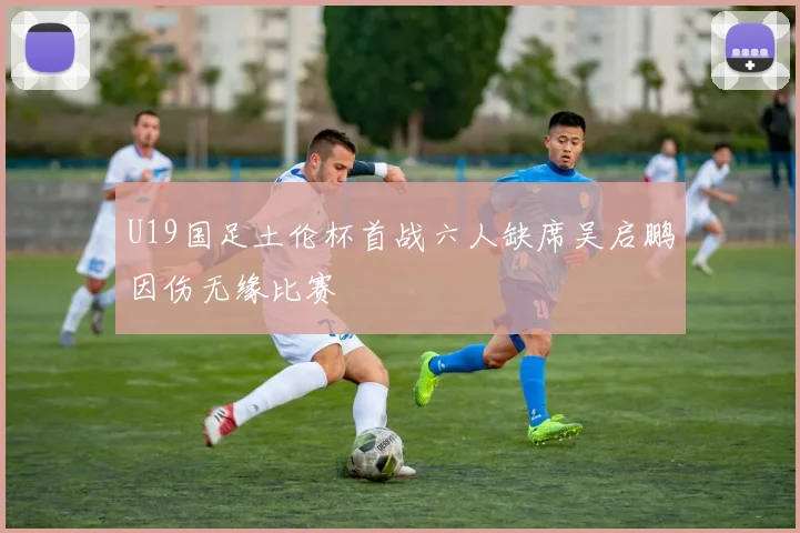 U19国足土伦杯首战六人缺席吴启鹏因伤无缘比赛