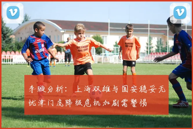 李璇分析：上海双雄与国安稳妥无忧津门虎降级危机加剧需警惕
