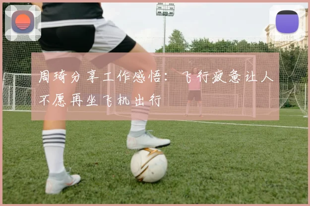 周琦分享工作感悟：飞行疲惫让人不愿再坐飞机出行
