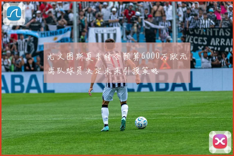 尤文图斯夏季转会预算6000万欧元离队球员决定未来引援策略