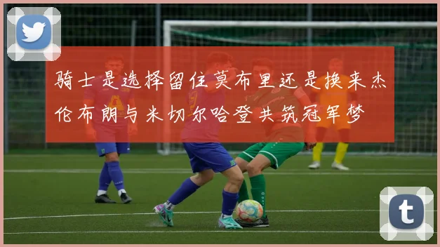 骑士是选择留住莫布里还是换来杰伦布朗与米切尔哈登共筑冠军梦