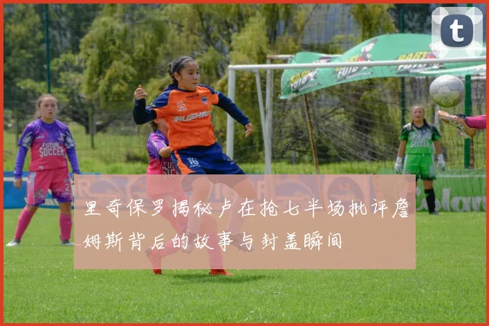 里奇保罗揭秘卢在抢七半场批评詹姆斯背后的故事与封盖瞬间