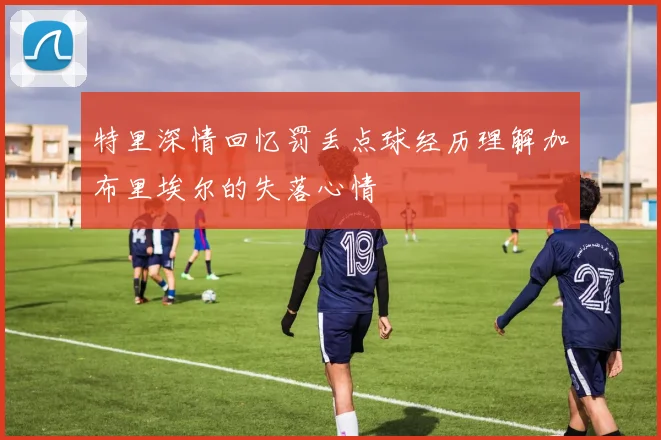 特里深情回忆罚丢点球经历理解加布里埃尔的失落心情
