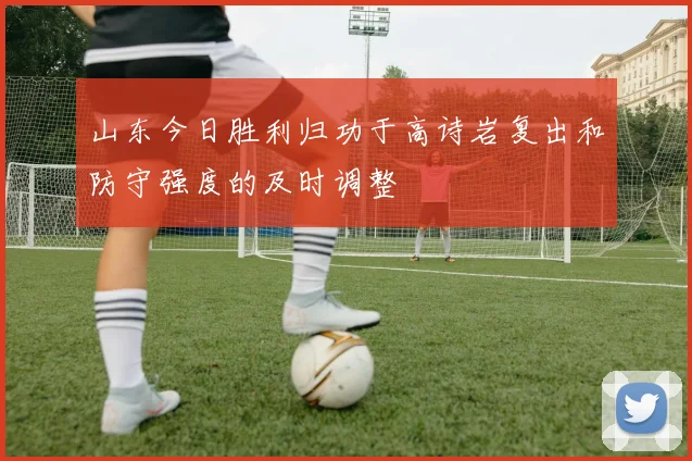 山东今日胜利归功于高诗岩复出和防守强度的及时调整