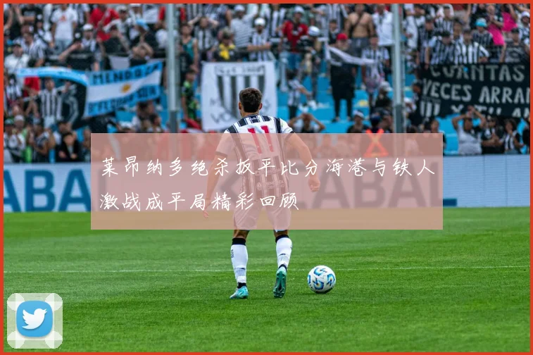 莱昂纳多绝杀扳平比分海港与铁人激战成平局精彩回顾