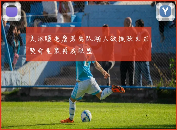 美记曝老詹若离队湖人欲换欧文东契奇重聚再战联盟
