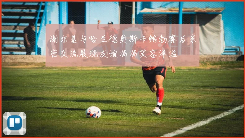 谢尔基与哈兰德奥斯卡鲍勃赛后亲密交流展现友谊满满笑容洋溢
