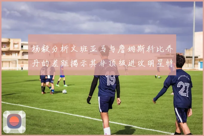 杨毅分析文班亚马与詹姆斯科比乔丹的差距揭示其非顶级进攻明星特质