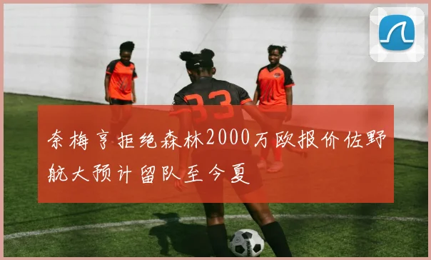 奈梅亨拒绝森林2000万欧报价佐野航大预计留队至今夏